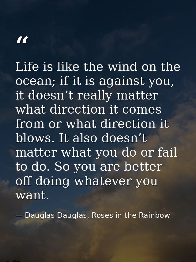 Life is like the wind on the ocean; if it is against you, it doesn’t really matter what direction it comes from or what  — Dauglas Dauglas, Roses in the Rainbow