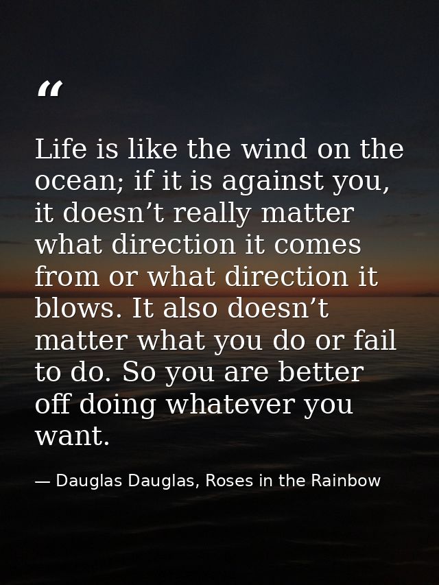 Life is like the wind on the ocean; if it is against you, it doesn’t really matter what direction it comes from or what  — Dauglas Dauglas, Roses in the Rainbow