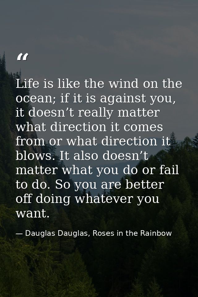 Life is like the wind on the ocean; if it is against you, it doesn’t really matter what direction it comes from or what  — Dauglas Dauglas, Roses in the Rainbow