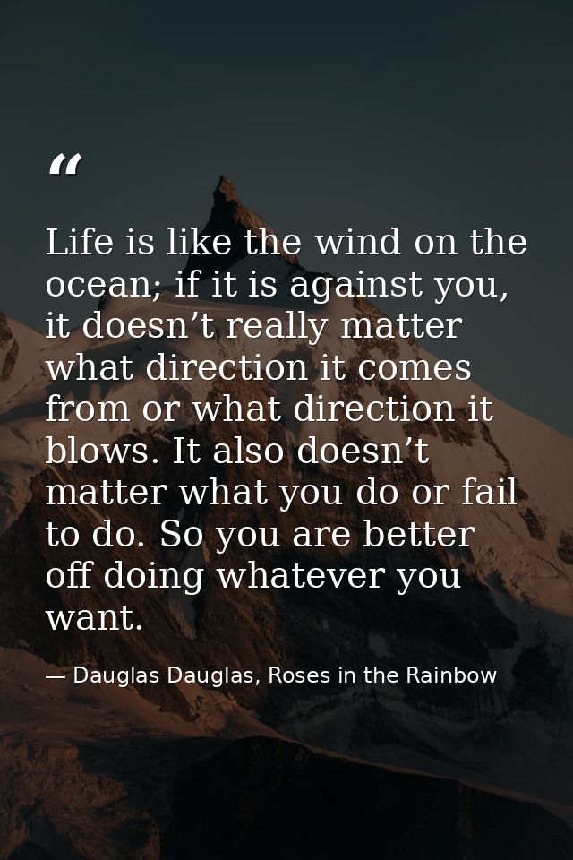 Life is like the wind on the ocean; if it is against you, it doesn’t really matter what direction it comes from or what  — Dauglas Dauglas, Roses in the Rainbow