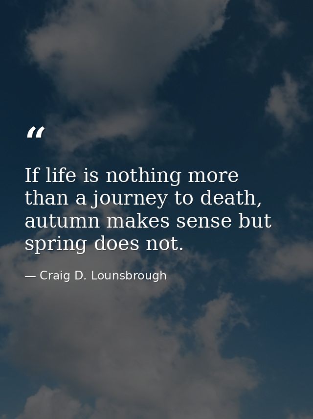 If life is nothing more than a journey to death, autumn makes sense but spring does not. — Craig D. Lounsbrough