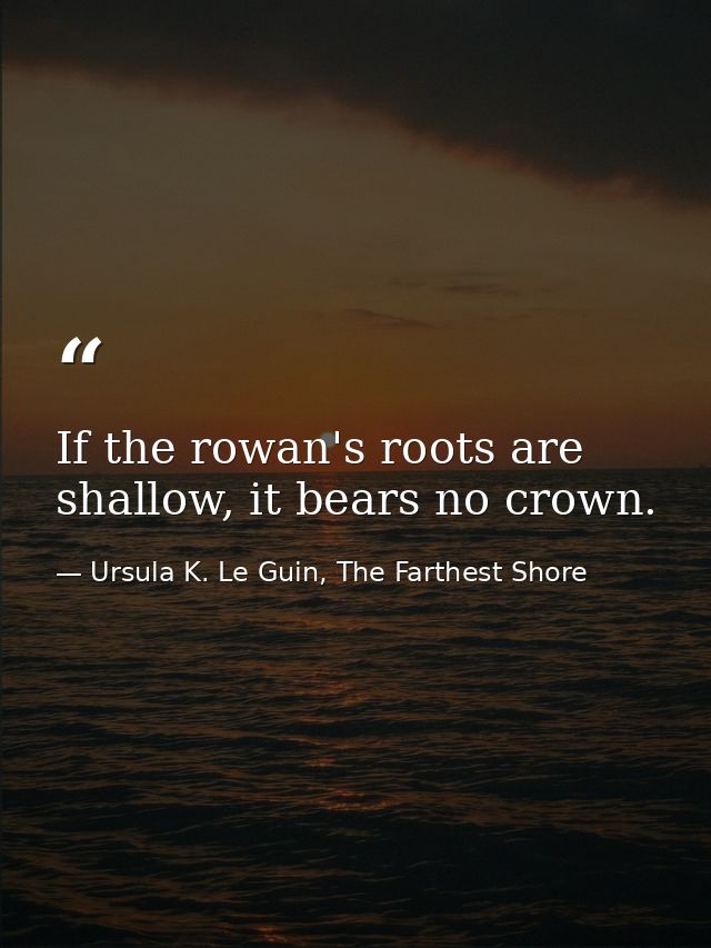 If the rowan's roots are shallow, it bears no crown. — Ursula K. Le Guin, The Farthest Shore