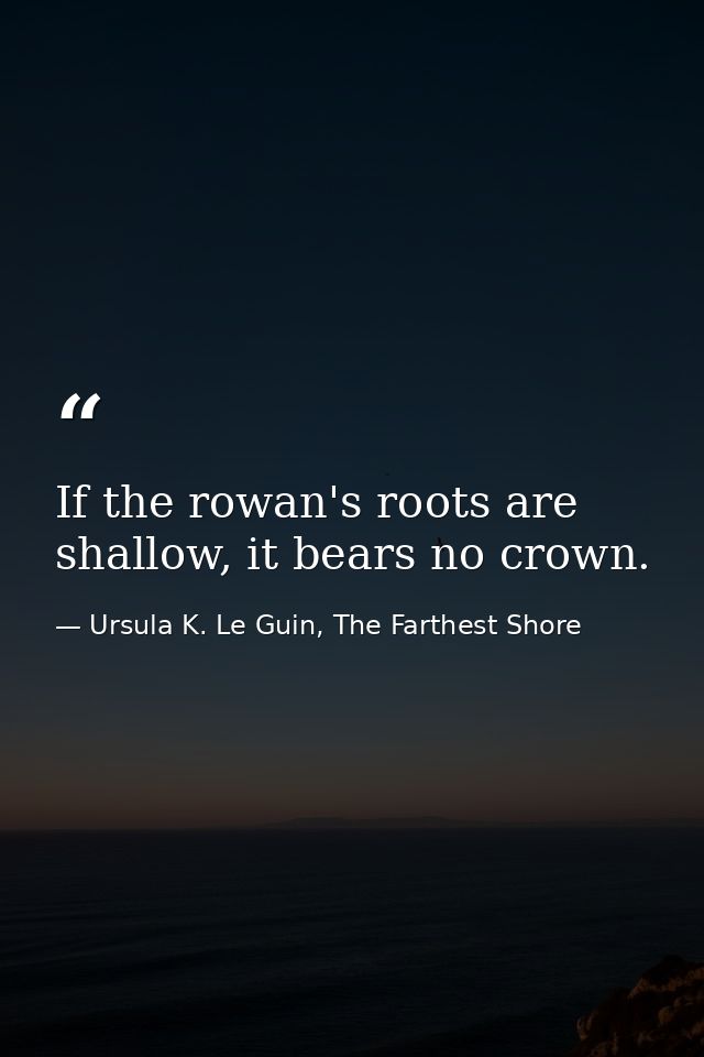If the rowan's roots are shallow, it bears no crown. — Ursula K. Le Guin, The Farthest Shore
