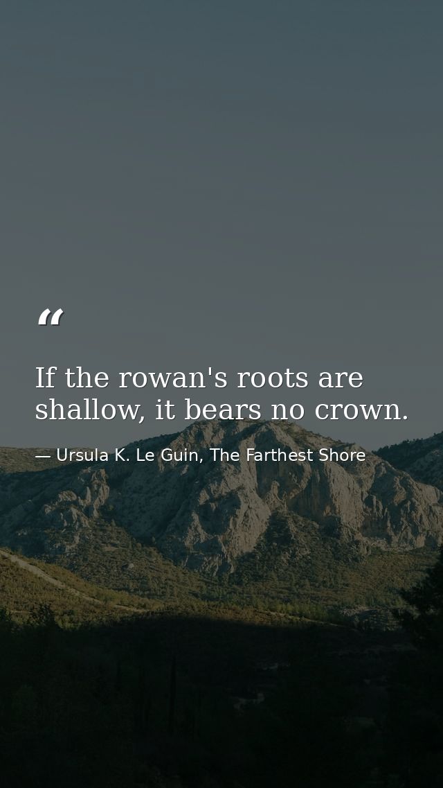 If the rowan's roots are shallow, it bears no crown. — Ursula K. Le Guin, The Farthest Shore