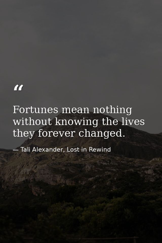 Fortunes mean nothing without knowing the lives they forever changed. — Tali Alexander, Lost in Rewind