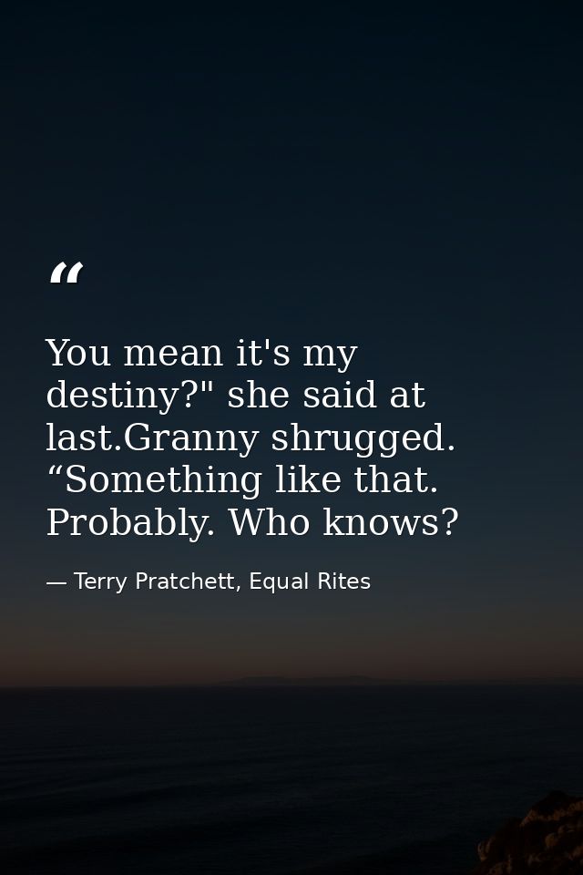 You mean it's my destiny?" she said at last.Granny shrugged. “Something like that. Probably. Who knows? — Terry Pratchett, Equal Rites