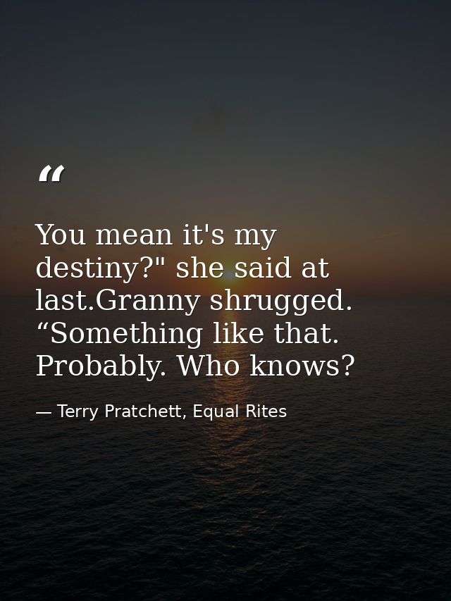 You mean it's my destiny?" she said at last.Granny shrugged. “Something like that. Probably. Who knows? — Terry Pratchett, Equal Rites
