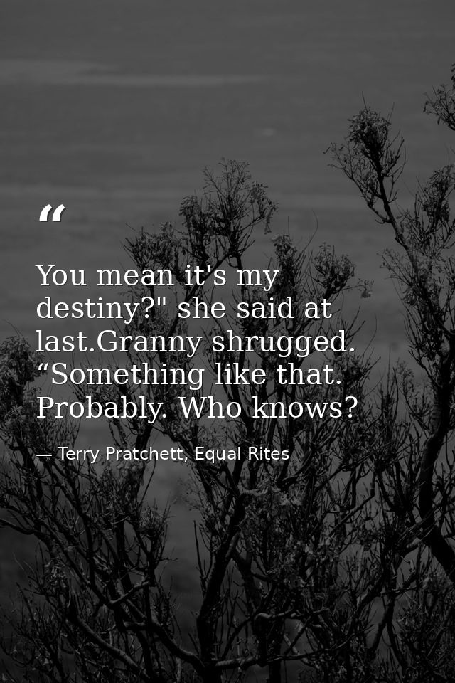 You mean it's my destiny?" she said at last.Granny shrugged. “Something like that. Probably. Who knows? — Terry Pratchett, Equal Rites