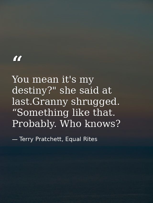You mean it's my destiny?" she said at last.Granny shrugged. “Something like that. Probably. Who knows? — Terry Pratchett, Equal Rites
