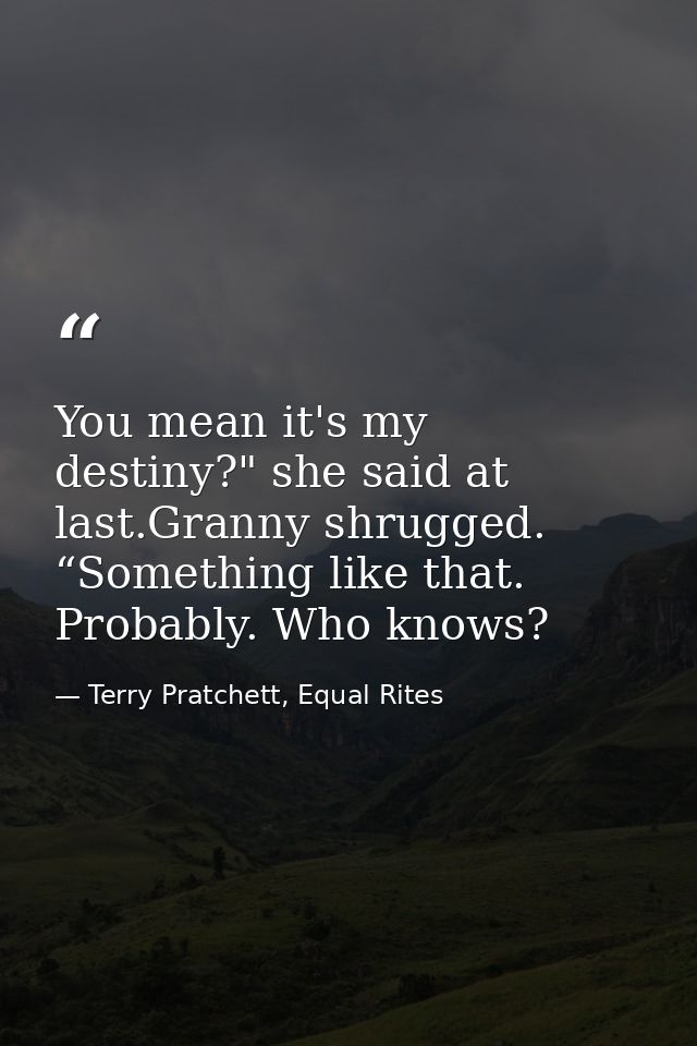 You mean it's my destiny?" she said at last.Granny shrugged. “Something like that. Probably. Who knows? — Terry Pratchett, Equal Rites