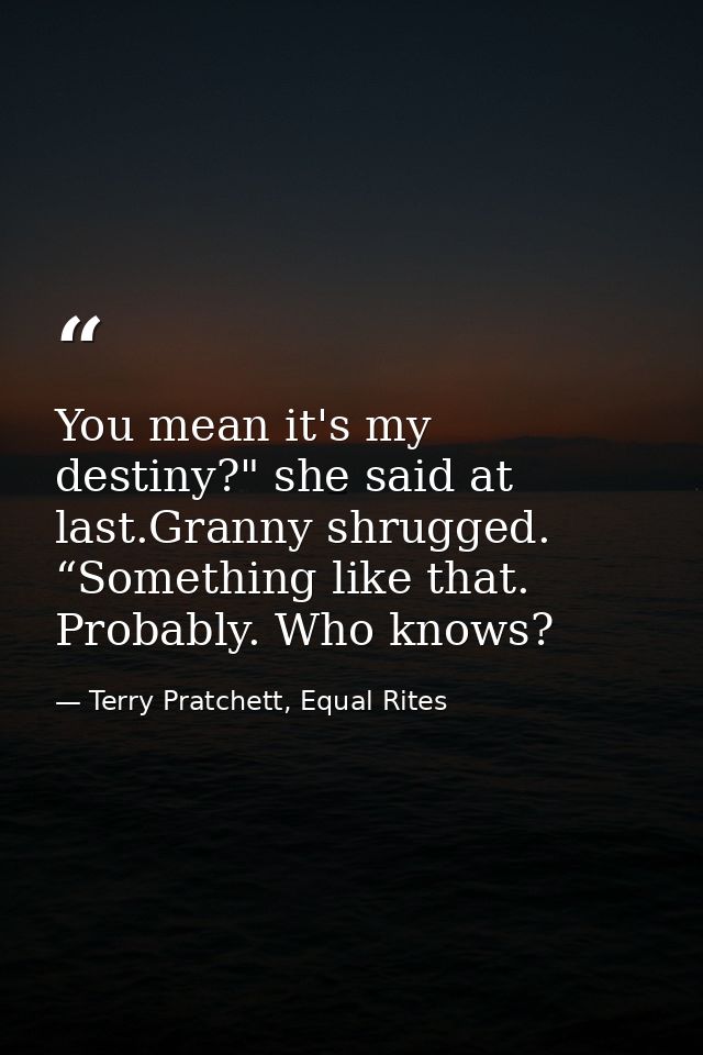 You mean it's my destiny?" she said at last.Granny shrugged. “Something like that. Probably. Who knows? — Terry Pratchett, Equal Rites