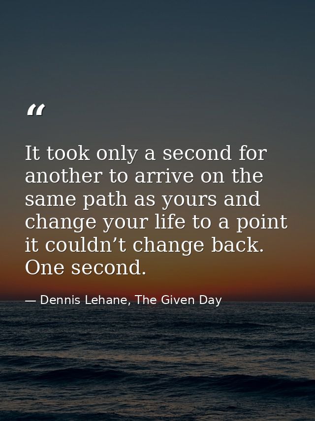 It took only a second for another to arrive on the same path as yours and change your life to a point it couldn’t change — Dennis Lehane, The Given Day