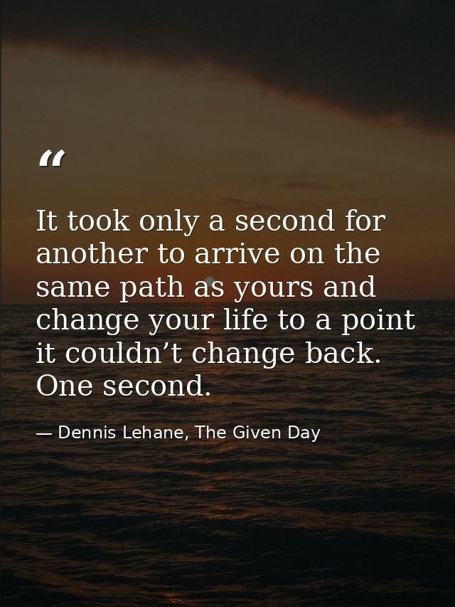 It took only a second for another to arrive on the same path as yours and change your life to a point it couldn’t change — Dennis Lehane, The Given Day