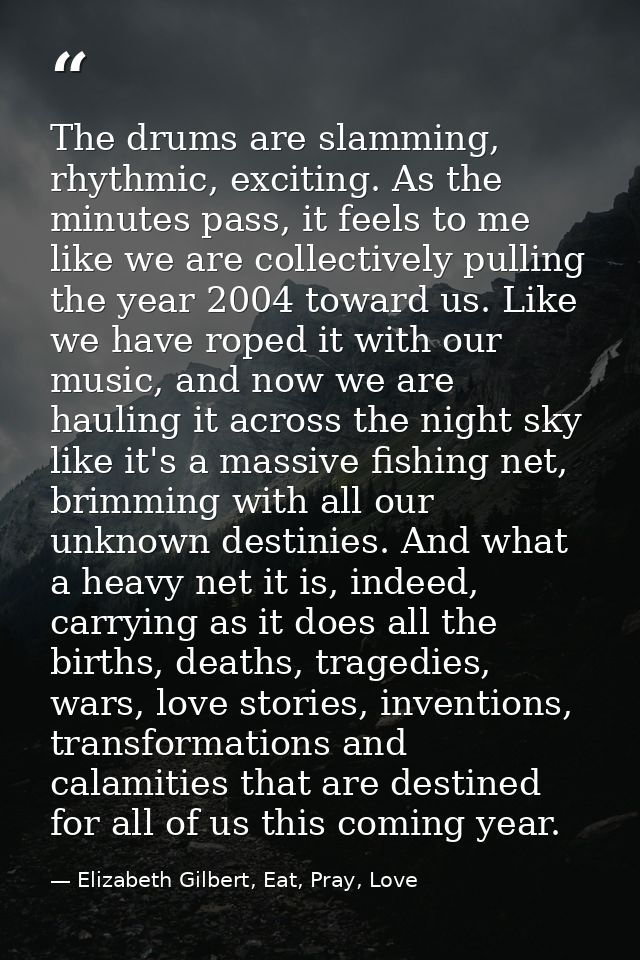The drums are slamming, rhythmic, exciting. As the minutes pass, it feels to me like we are collectively pulling the yea — Elizabeth Gilbert, Eat, Pray, Love