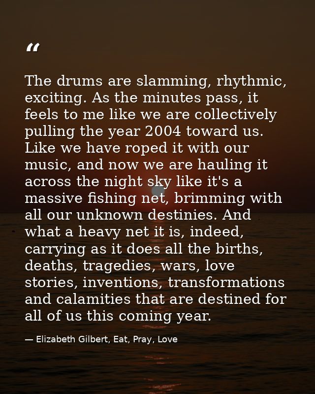 The drums are slamming, rhythmic, exciting. As the minutes pass, it feels to me like we are collectively pulling the yea — Elizabeth Gilbert, Eat, Pray, Love