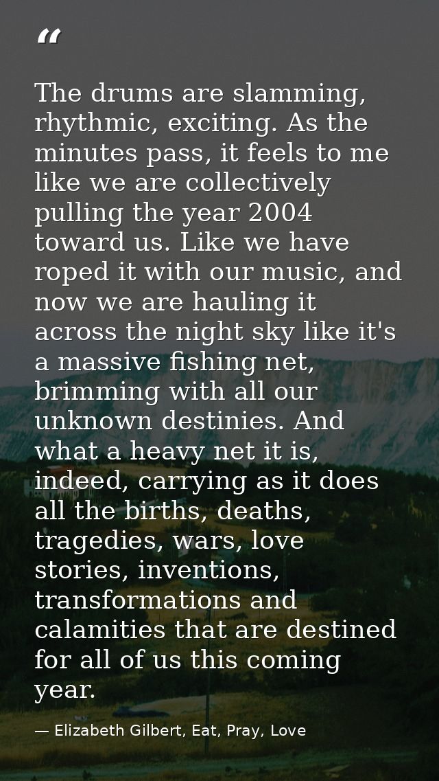 The drums are slamming, rhythmic, exciting. As the minutes pass, it feels to me like we are collectively pulling the yea — Elizabeth Gilbert, Eat, Pray, Love