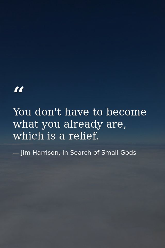 You don't have to become what you already are, which is a relief. — Jim Harrison, In Search of Small Gods