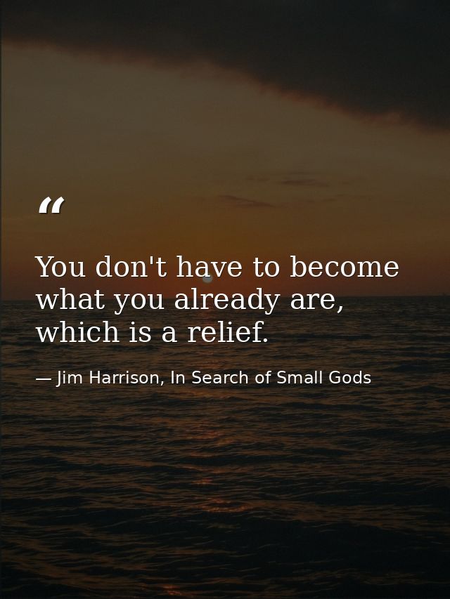 You don't have to become what you already are, which is a relief. — Jim Harrison, In Search of Small Gods