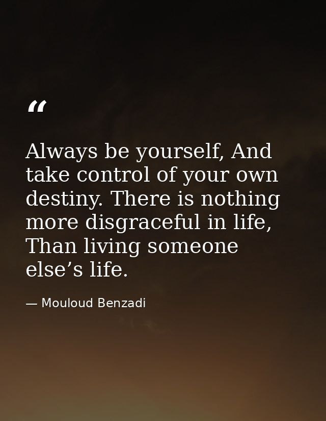 Always be yourself, And take control of your own destiny. There is nothing more disgraceful in life, Than living someone — Mouloud Benzadi