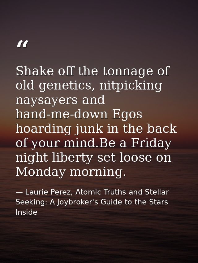 Shake off the tonnage of old genetics, nitpicking naysayers and hand-me-down Egos hoarding junk in the back of your mind — Laurie Perez, Atomic Truths and Stellar Seeking: A Joybroker's Guide to the Stars Inside