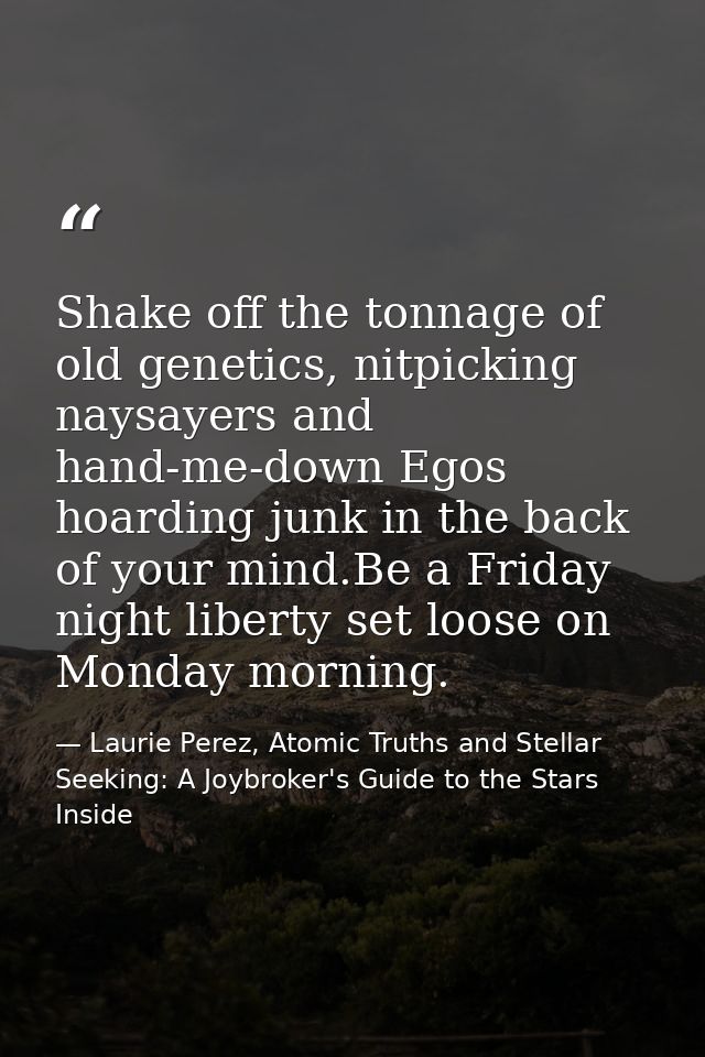 Shake off the tonnage of old genetics, nitpicking naysayers and hand-me-down Egos hoarding junk in the back of your mind — Laurie Perez, Atomic Truths and Stellar Seeking: A Joybroker's Guide to the Stars Inside