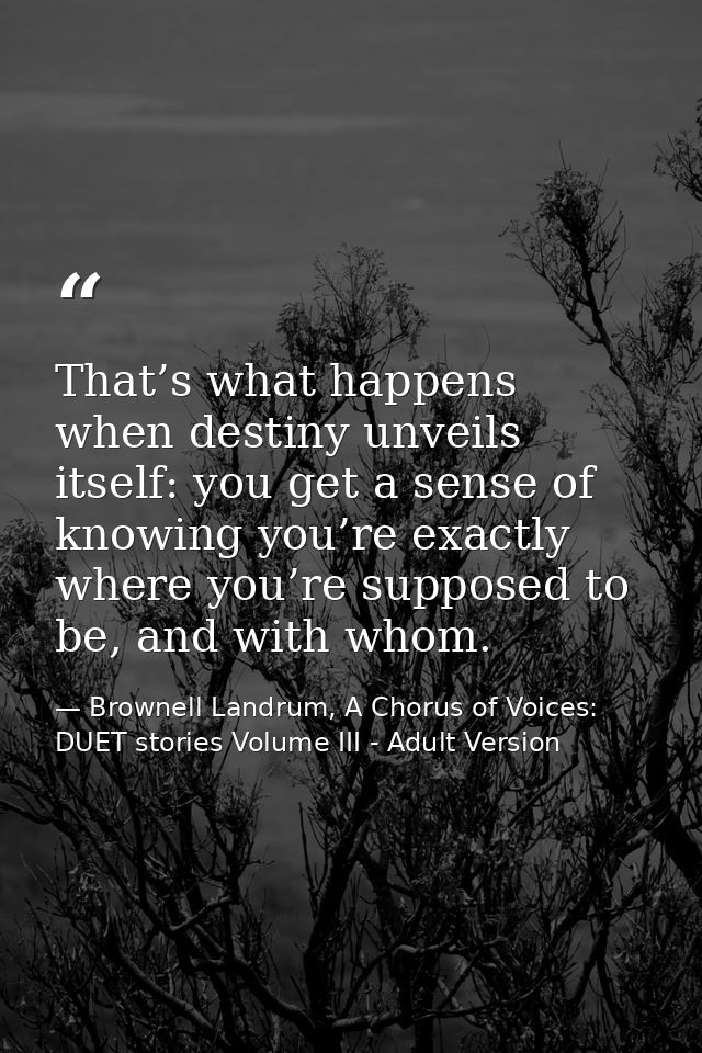 That’s what happens when destiny unveils itself: you get a sense of knowing you’re exactly where you’re supposed to be,  — Brownell Landrum, A Chorus of Voices: DUET stories Volume III - Adult Version