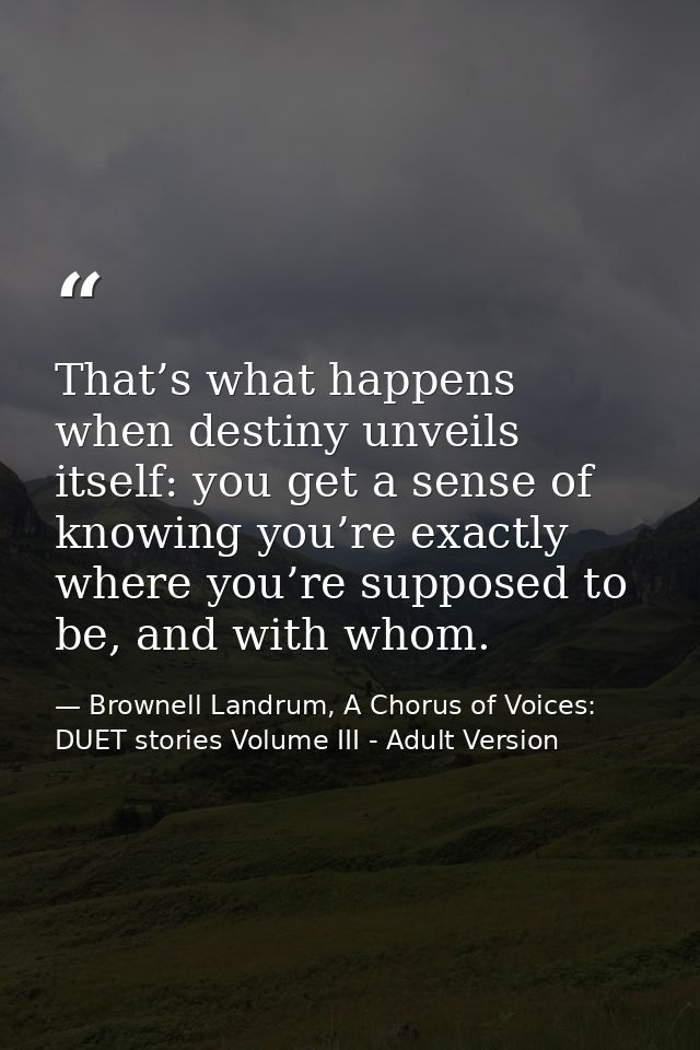 That’s what happens when destiny unveils itself: you get a sense of knowing you’re exactly where you’re supposed to be,  — Brownell Landrum, A Chorus of Voices: DUET stories Volume III - Adult Version