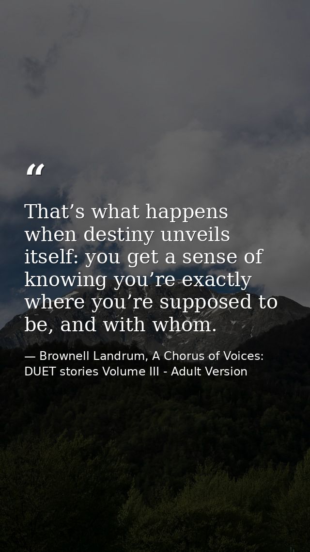 That’s what happens when destiny unveils itself: you get a sense of knowing you’re exactly where you’re supposed to be,  — Brownell Landrum, A Chorus of Voices: DUET stories Volume III - Adult Version