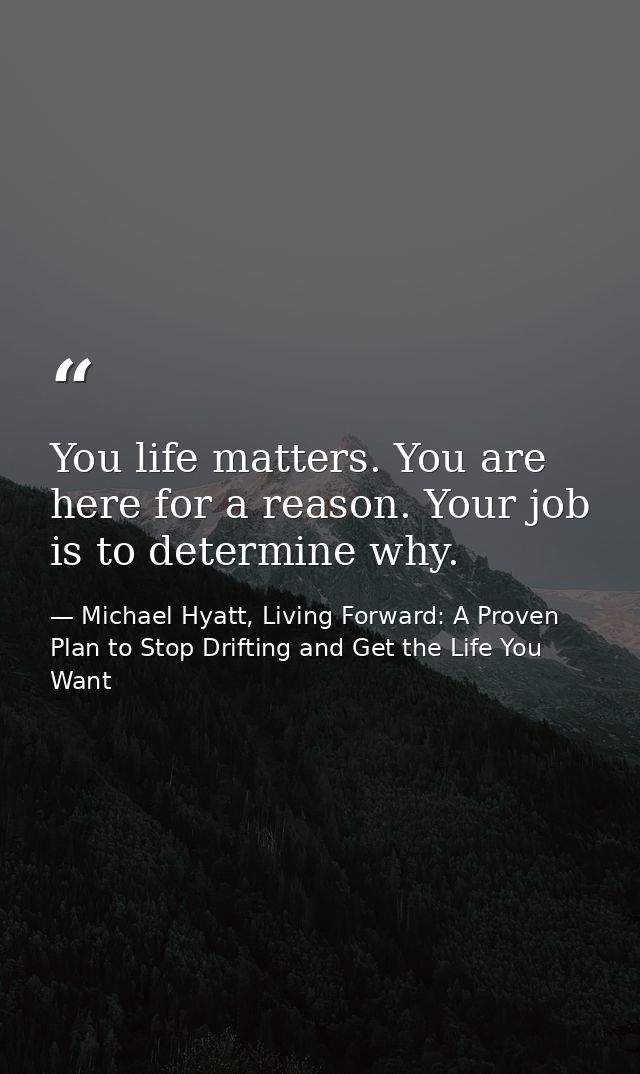 You life matters. You are here for a reason. Your job is to determine why. — Michael Hyatt, Living Forward: A Proven Plan to Stop Drifting and Get the Life You Want