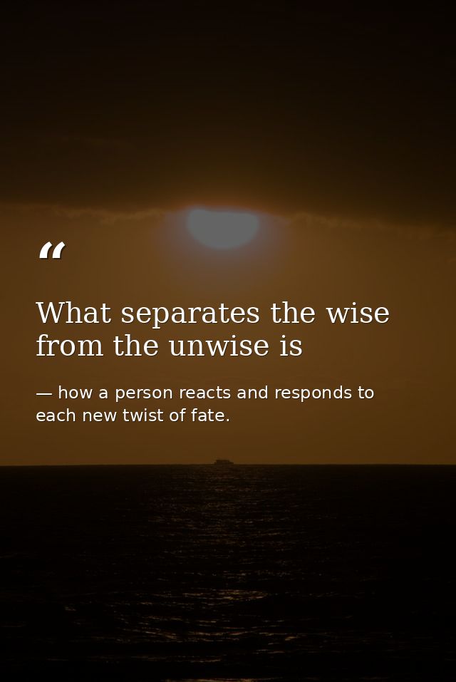 What separates the wise from the unwise is — how a person reacts and responds to each new twist of fate.