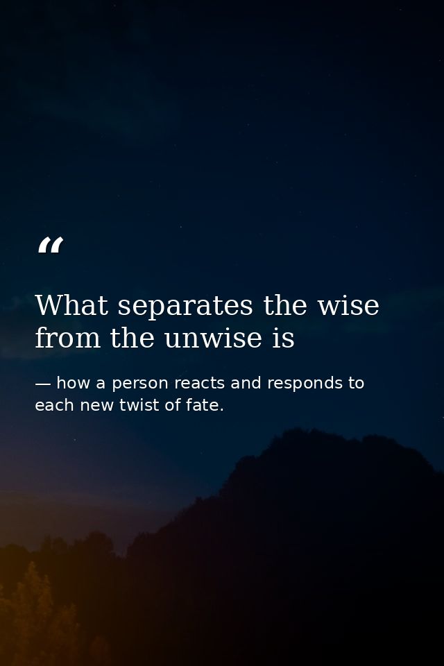 What separates the wise from the unwise is — how a person reacts and responds to each new twist of fate.