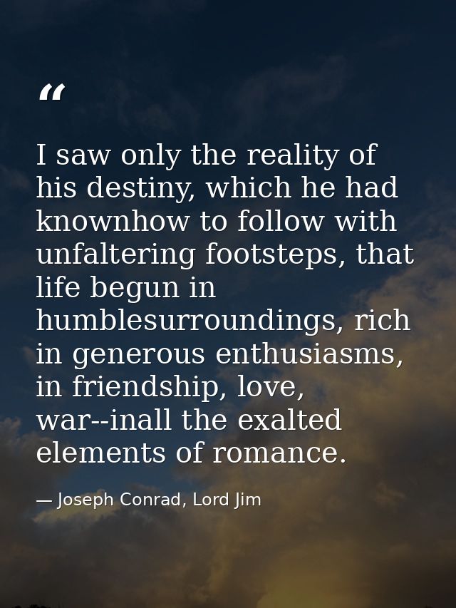 I saw only the reality of his destiny, which he had knownhow to follow with unfaltering footsteps, that life begun in hu — Joseph Conrad, Lord Jim