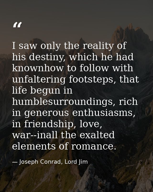 I saw only the reality of his destiny, which he had knownhow to follow with unfaltering footsteps, that life begun in hu — Joseph Conrad, Lord Jim