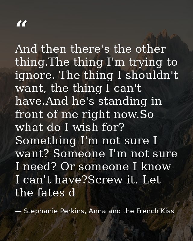 And then there's the other thing.The thing I'm trying to ignore. The thing I shouldn't want, the thing I can't have.And  — Stephanie Perkins, Anna and the French Kiss