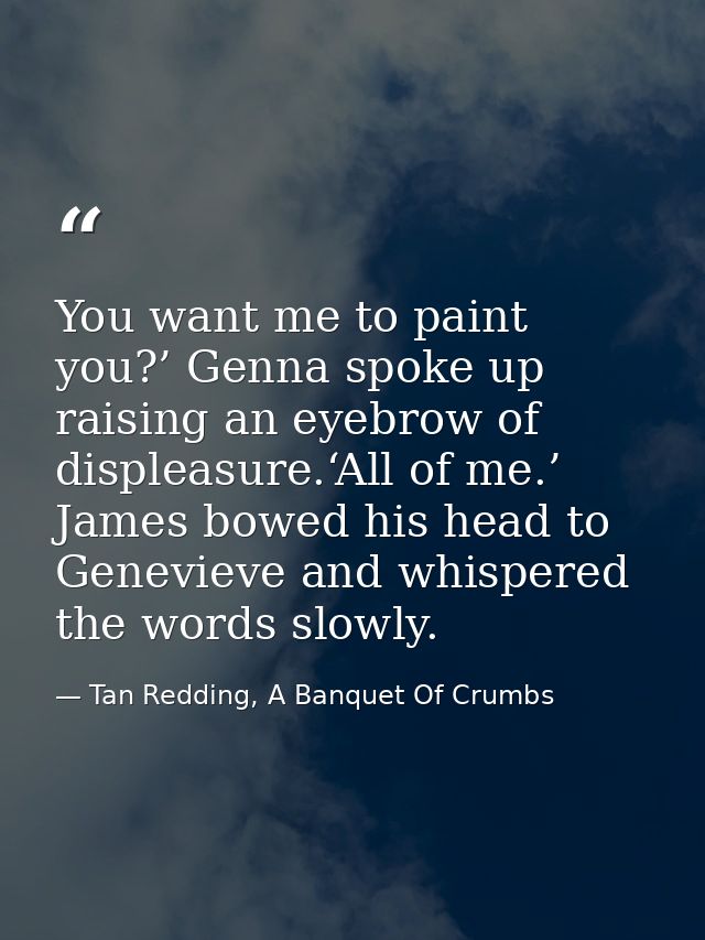 You want me to paint you?’ Genna spoke up raising an eyebrow of displeasure.‘All of me.’ James bowed his head to Genevie — Tan Redding, A Banquet Of Crumbs