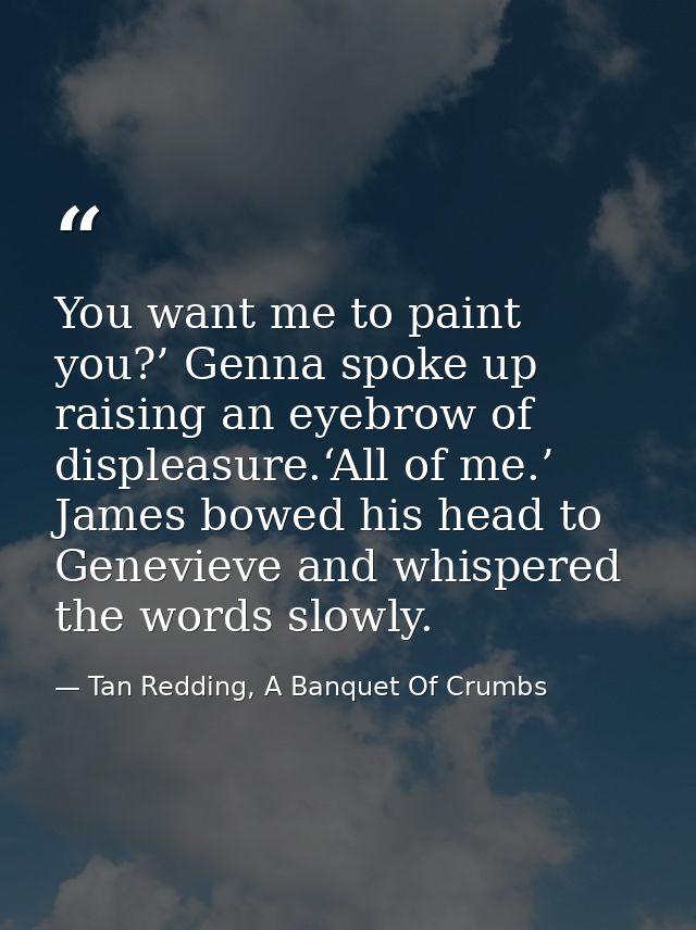 You want me to paint you?’ Genna spoke up raising an eyebrow of displeasure.‘All of me.’ James bowed his head to Genevie — Tan Redding, A Banquet Of Crumbs