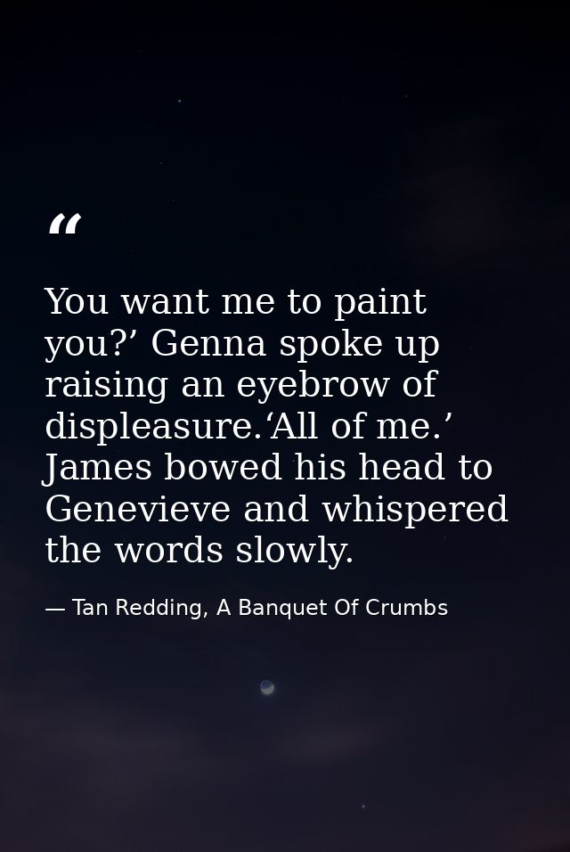 You want me to paint you?’ Genna spoke up raising an eyebrow of displeasure.‘All of me.’ James bowed his head to Genevie — Tan Redding, A Banquet Of Crumbs