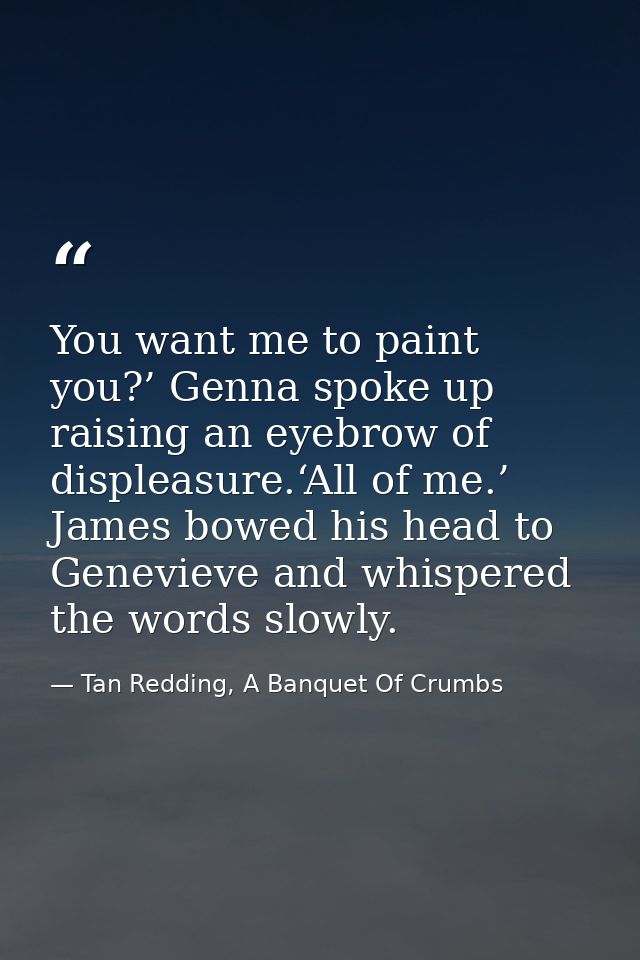 You want me to paint you?’ Genna spoke up raising an eyebrow of displeasure.‘All of me.’ James bowed his head to Genevie — Tan Redding, A Banquet Of Crumbs