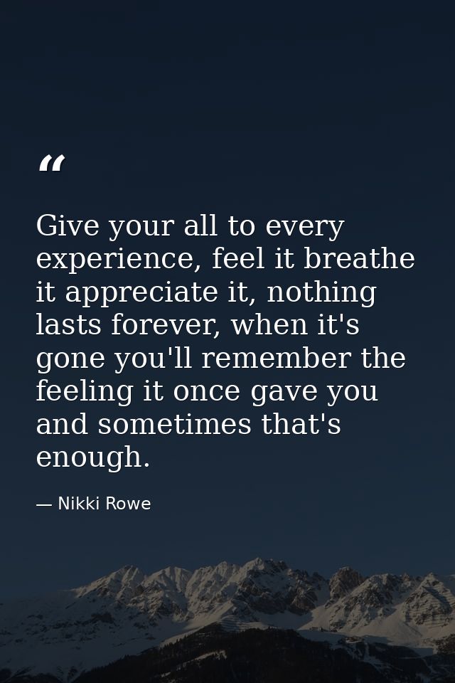 Give your all to every experience, feel it breathe it appreciate it, nothing lasts forever, when it's gone you'll rememb — Nikki Rowe