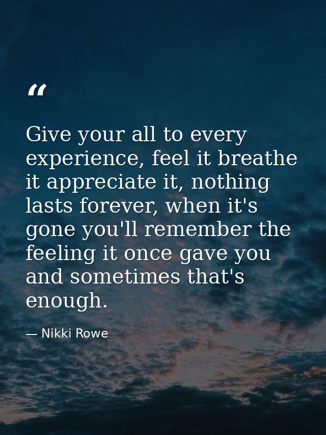 Give your all to every experience, feel it breathe it appreciate it, nothing lasts forever, when it's gone you'll rememb — Nikki Rowe