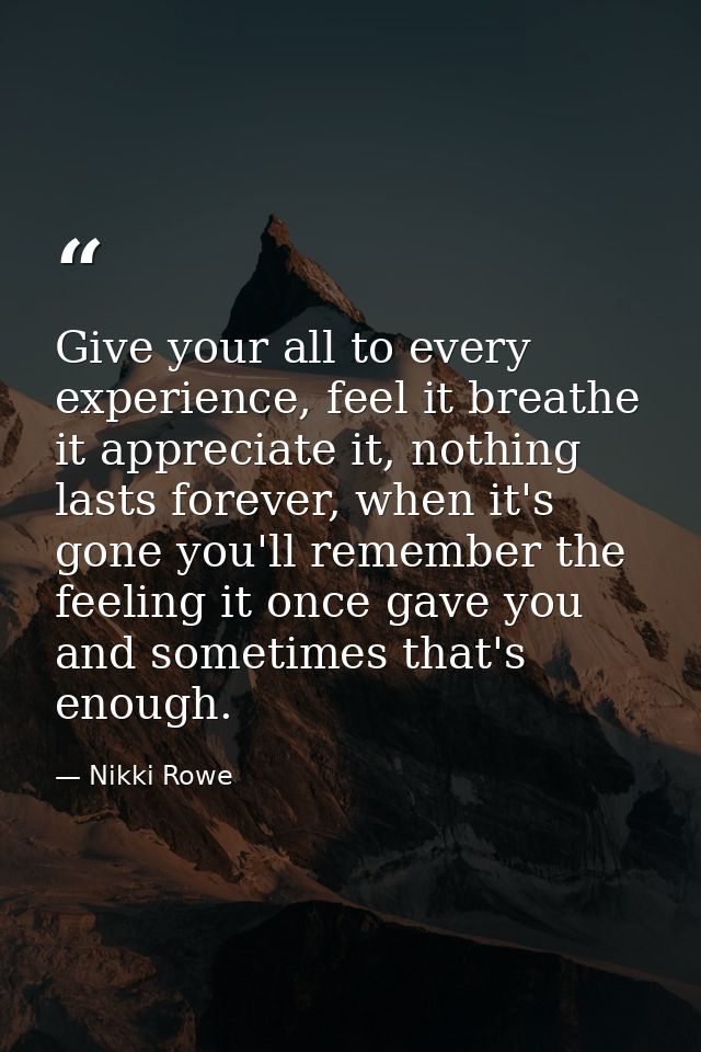 Give your all to every experience, feel it breathe it appreciate it, nothing lasts forever, when it's gone you'll rememb — Nikki Rowe