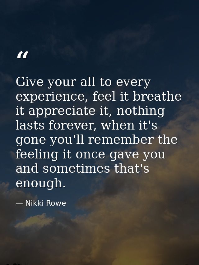 Give your all to every experience, feel it breathe it appreciate it, nothing lasts forever, when it's gone you'll rememb — Nikki Rowe
