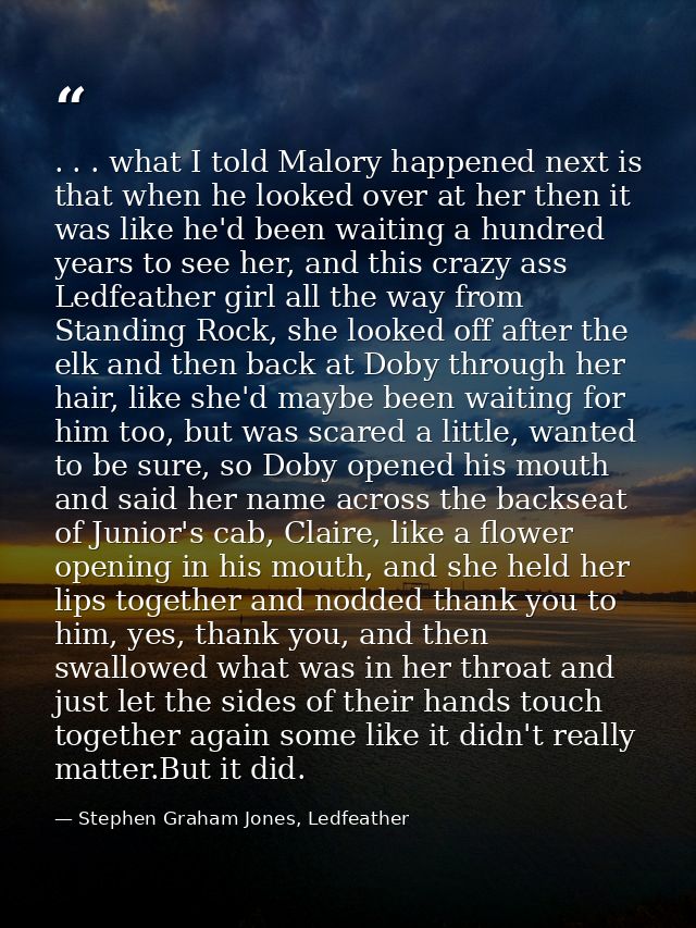 . . . what I told Malory happened next is that when he looked over at her then it was like he'd been waiting a hundred y — Stephen Graham Jones, Ledfeather