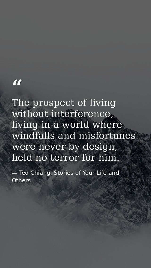 The prospect of living without interference, living in a world where windfalls and misfortunes were never by design, hel — Ted Chiang, Stories of Your Life and Others