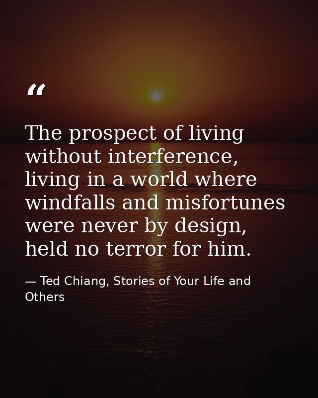 The prospect of living without interference, living in a world where windfalls and misfortunes were never by design, hel — Ted Chiang, Stories of Your Life and Others