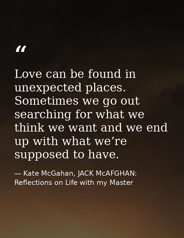 Love can be found in unexpected places. Sometimes we go out searching for what we think we want and we end up with what  — Kate McGahan, JACK McAFGHAN: Reflections on Life with my Master