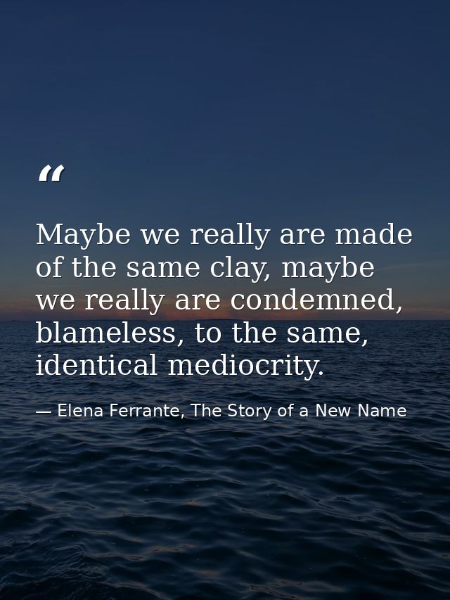 Maybe we really are made of the same clay, maybe we really are condemned, blameless, to the same, identical mediocrity. — Elena Ferrante, The Story of a New Name