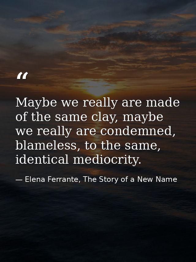 Maybe we really are made of the same clay, maybe we really are condemned, blameless, to the same, identical mediocrity. — Elena Ferrante, The Story of a New Name