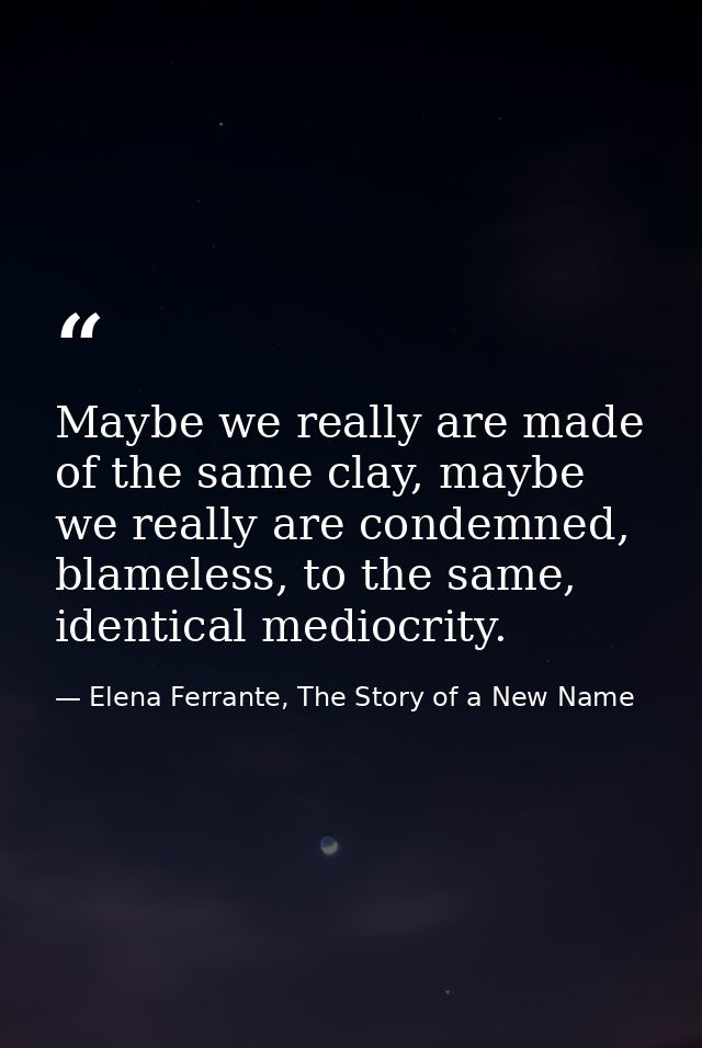 Maybe we really are made of the same clay, maybe we really are condemned, blameless, to the same, identical mediocrity. — Elena Ferrante, The Story of a New Name