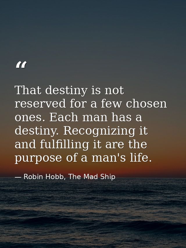 That destiny is not reserved for a few chosen ones. Each man has a destiny. Recognizing it and fulfilling it are the pur — Robin Hobb, The Mad Ship